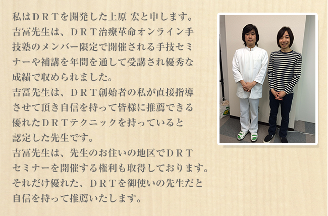 私はＤＲＴを開発した上原 宏と申します。吉冨先生は、ＤＲＴ施術革命オンライン手技塾のメンバー限定で開催される手技セミナーや補講を年間を通して受講され優秀な成績で収められました。吉冨先生は、ＤＲＴ創始者の私がが直接指導させて頂き自信を持って皆様に推薦できる優れたＤＲＴテクニックを持っていると認定した先生です。吉冨先生は、先生のお住いの地区でＤＲＴセミナーを開催する権利も取得しております。それだけ優れた、ＤＲＴを御使いの先生だと自信を持って推薦いたします。